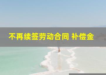 不再续签劳动合同 补偿金